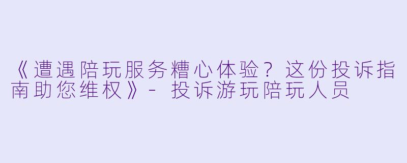 《遭遇陪玩服务糟心体验？这份投诉指南助您维权》-投诉游玩陪玩人员