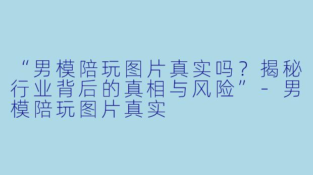 “男模陪玩图片真实吗？揭秘行业背后的真相与风险”-男模陪玩图片真实