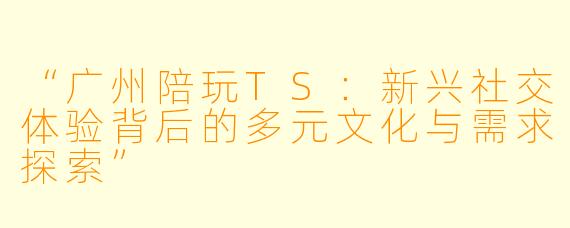 “广州陪玩TS：新兴社交体验背后的多元文化与需求探索”