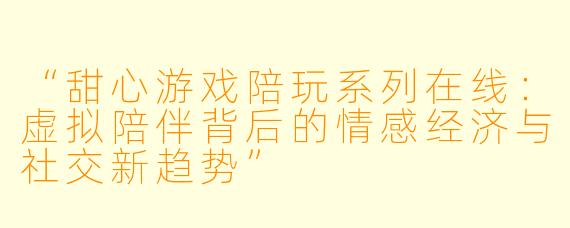 “甜心游戏陪玩系列在线:虚拟陪伴背后的情感经济与社交新趋势”