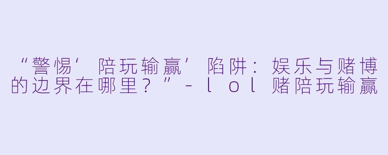 “警惕‘陪玩输赢’陷阱：娱乐与赌博的边界在哪里？”-lol赌陪玩输赢