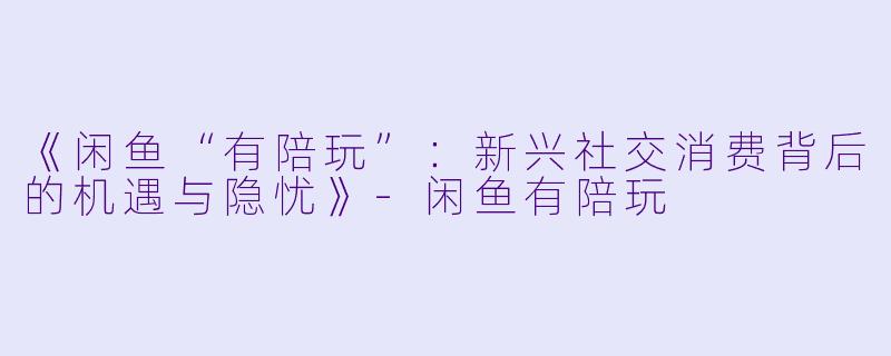 《闲鱼“有陪玩”：新兴社交消费背后的机遇与隐忧》-闲鱼有陪玩