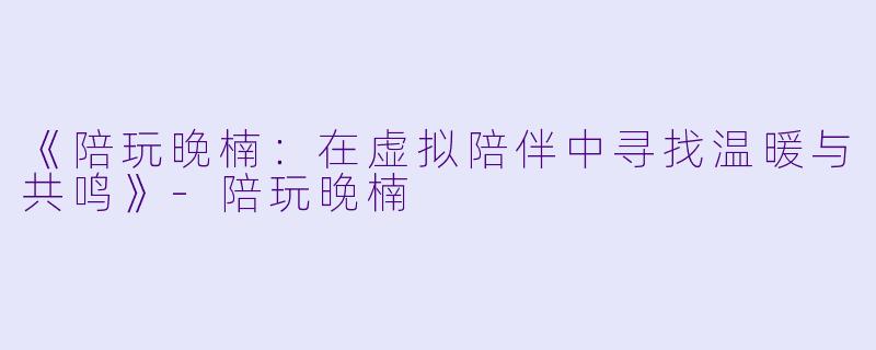 《陪玩晚楠：在虚拟陪伴中寻找温暖与共鸣》-陪玩晚楠