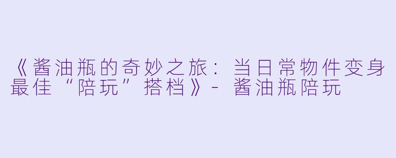 《酱油瓶的奇妙之旅：当日常物件变身最佳“陪玩”搭档》-酱油瓶陪玩