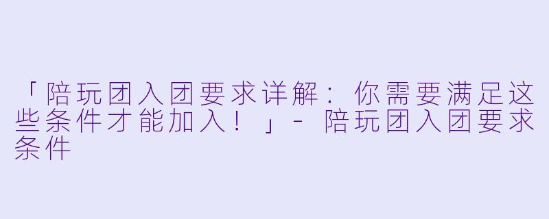 「陪玩团入团要求详解：你需要满足这些条件才能加入！」-陪玩团入团要求条件