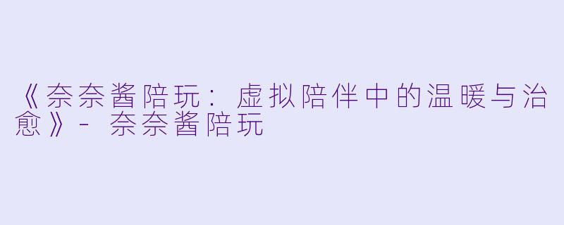 《奈奈酱陪玩：虚拟陪伴中的温暖与治愈》-奈奈酱陪玩