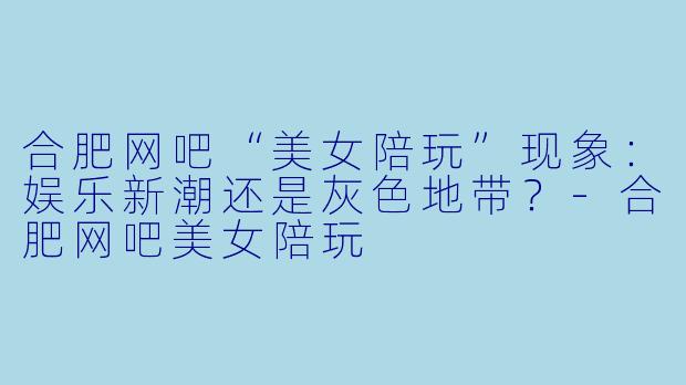 合肥网吧“美女陪玩”现象：娱乐新潮还是灰色地带？-合肥网吧美女陪玩