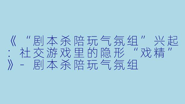 《“剧本杀陪玩气氛组”兴起：社交游戏里的隐形“戏精”》-剧本杀陪玩气氛组