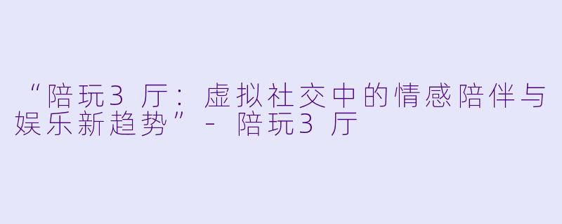 “陪玩3厅：虚拟社交中的情感陪伴与娱乐新趋势”-陪玩3厅