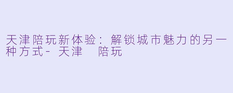 天津陪玩新体验：解锁城市魅力的另一种方式-天津 陪玩