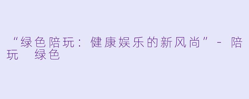 “绿色陪玩：健康娱乐的新风尚”-陪玩 绿色
