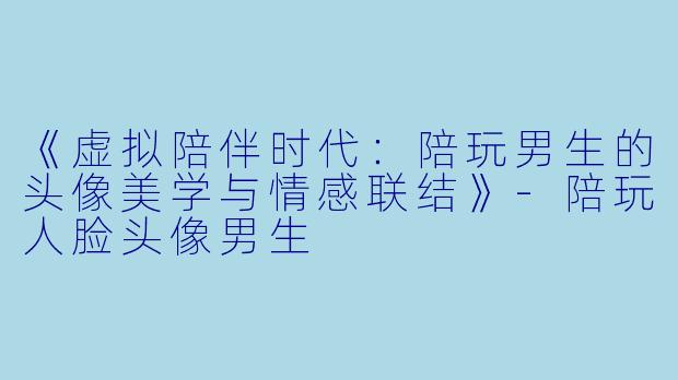 《虚拟陪伴时代:陪玩男生的头像美学与情感联结》