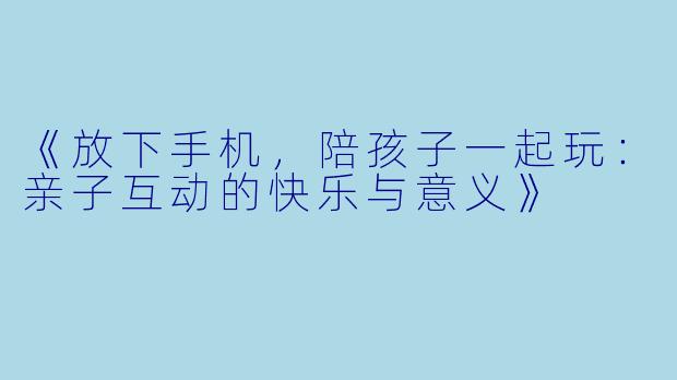 《放下手机，陪孩子一起玩：亲子互动的快乐与意义》