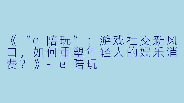 《“e陪玩”：游戏社交新风口，如何重塑年轻人的娱乐消费？》-e陪玩