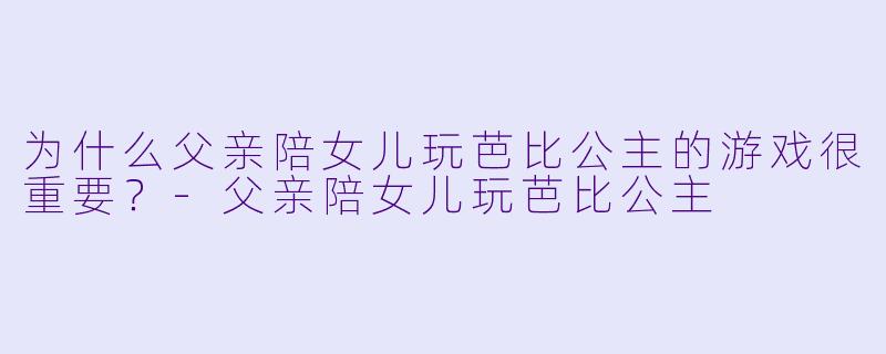 为什么父亲陪女儿玩芭比公主的游戏很重要?