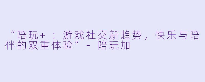 “陪玩+：游戏社交新趋势，快乐与陪伴的双重体验”-陪玩加