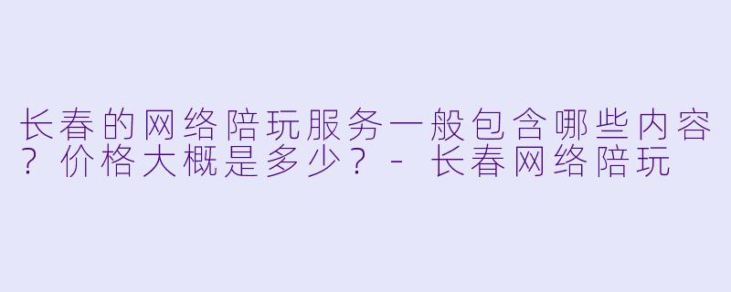 长春的网络陪玩服务一般包含哪些内容？价格大概是多少？
