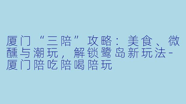 厦门“三陪”攻略:美食、微醺与潮玩,解锁鹭岛新玩法