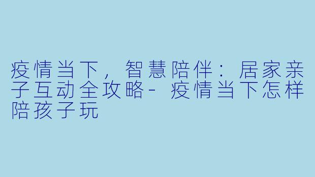 疫情当下，智慧陪伴：居家亲子互动全攻略-疫情当下怎样陪孩子玩