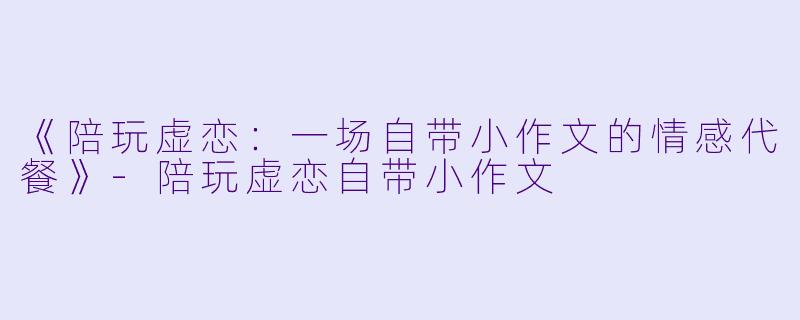 《陪玩虚恋：一场自带小作文的情感代餐》-陪玩虚恋自带小作文