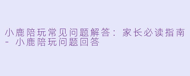 小鹿陪玩常见问题解答：家长必读指南-小鹿陪玩问题回答