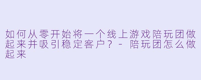 如何从零开始将一个线上游戏陪玩团做起来并吸引稳定客户？-陪玩团怎么做起来