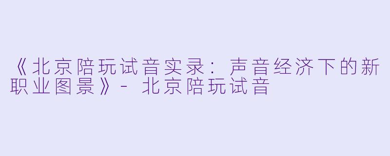 《北京陪玩试音实录：声音经济下的新职业图景》-北京陪玩试音