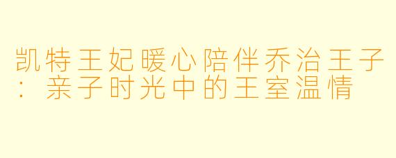凯特王妃暖心陪伴乔治王子：亲子时光中的王室温情