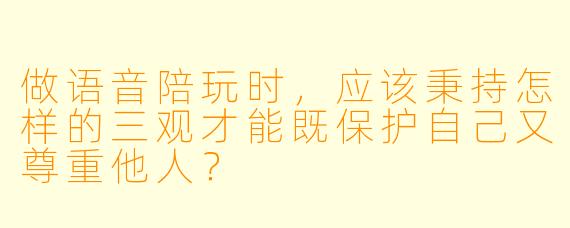 做语音陪玩时，应该秉持怎样的三观才能既保护自己又尊重他人？