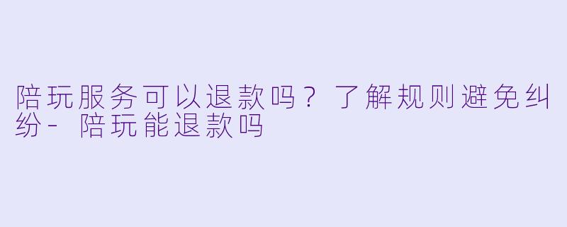 陪玩服务可以退款吗？了解规则避免纠纷-陪玩能退款吗