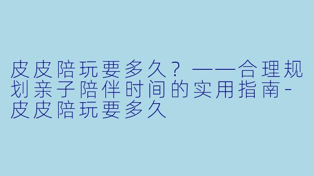 皮皮陪玩要多久？——合理规划亲子陪伴时间的实用指南-皮皮陪玩要多久