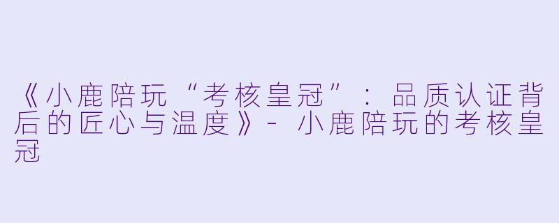 《小鹿陪玩“考核皇冠”：品质认证背后的匠心与温度》-小鹿陪玩的考核皇冠