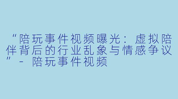 “陪玩事件视频曝光:虚拟陪伴背后的行业乱象与情感争议”
