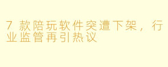7款陪玩软件突遭下架，行业监管再引热议