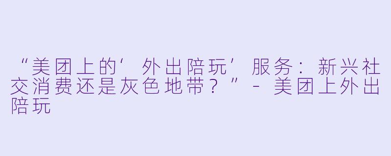 “美团上的‘外出陪玩’服务：新兴社交消费还是灰色地带？”-美团上外出陪玩