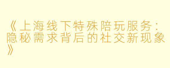 《上海线下特殊陪玩服务:隐秘需求背后的社交新现象》