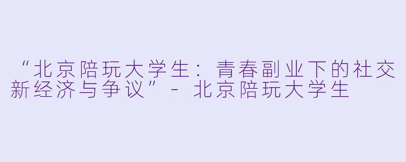 “北京陪玩大学生：青春副业下的社交新经济与争议”-北京陪玩大学生