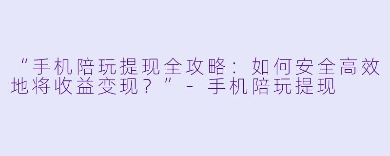 “手机陪玩提现全攻略：如何安全高效地将收益变现？”-手机陪玩提现