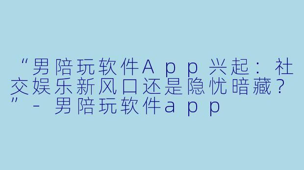 “男陪玩软件App兴起：社交娱乐新风口还是隐忧暗藏？”-男陪玩软件app