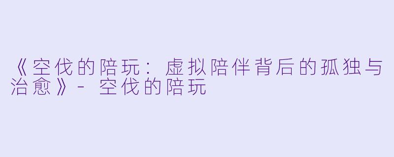 《空伐的陪玩:虚拟陪伴背后的孤独与治愈》