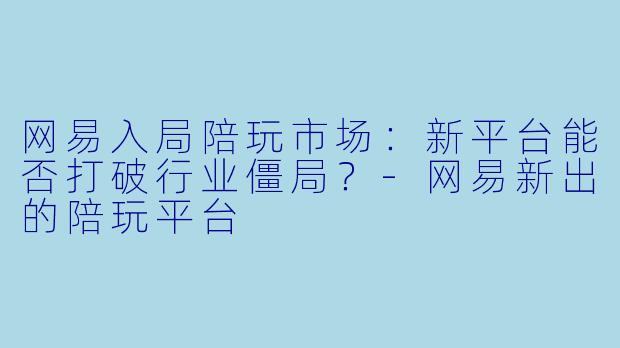 网易入局陪玩市场：新平台能否打破行业僵局？-网易新出的陪玩平台