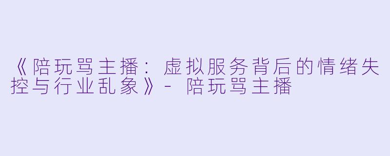 《陪玩骂主播：虚拟服务背后的情绪失控与行业乱象》-陪玩骂主播