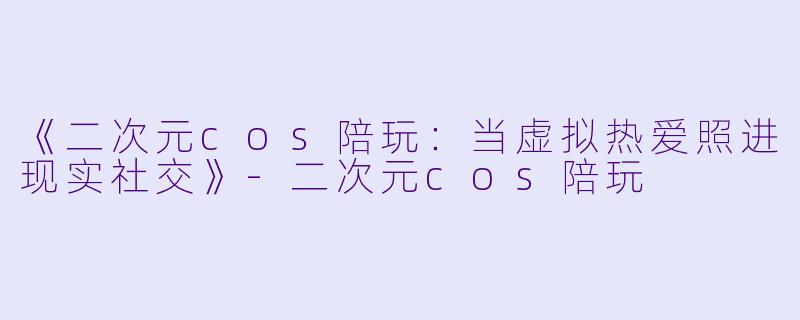 《二次元cos陪玩:当虚拟热爱照进现实社交》