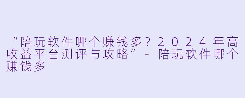 “陪玩软件哪个赚钱多？2024年高收益平台测评与攻略”-陪玩软件哪个赚钱多