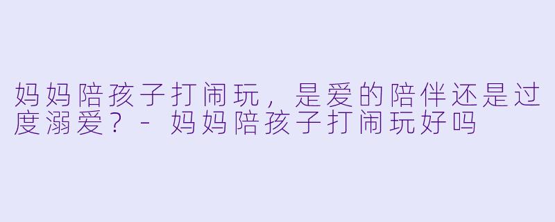 妈妈陪孩子打闹玩，是爱的陪伴还是过度溺爱？-妈妈陪孩子打闹玩好吗
