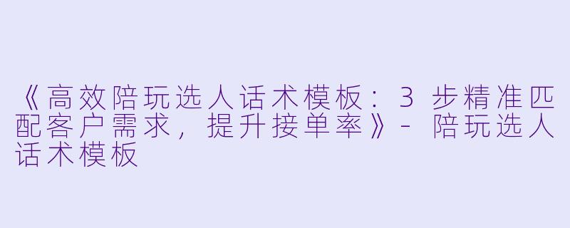 《高效陪玩选人话术模板：3步精准匹配客户需求，提升接单率》-陪玩选人话术模板
