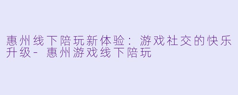 惠州线下陪玩新体验：游戏社交的快乐升级-惠州游戏线下陪玩