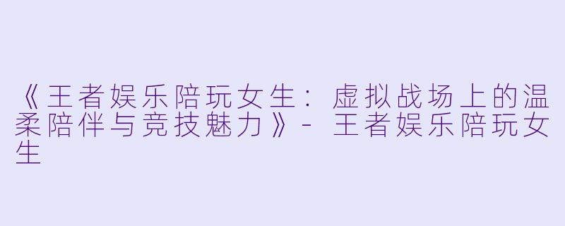 《王者娱乐陪玩女生:虚拟战场上的温柔陪伴与竞技魅力》