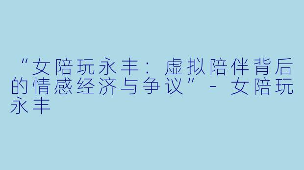 “女陪玩永丰：虚拟陪伴背后的情感经济与争议”-女陪玩永丰
