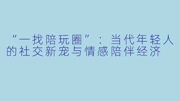 “一找陪玩圈”:当代年轻人的社交新宠与情感陪伴经济